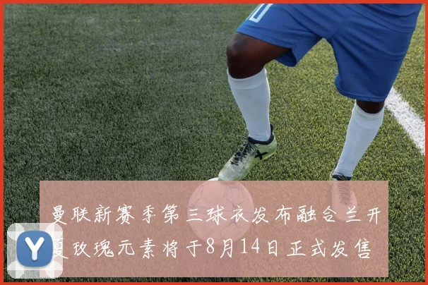 曼联新赛季第三球衣发布融合兰开夏玫瑰元素将于8月14日正式发售